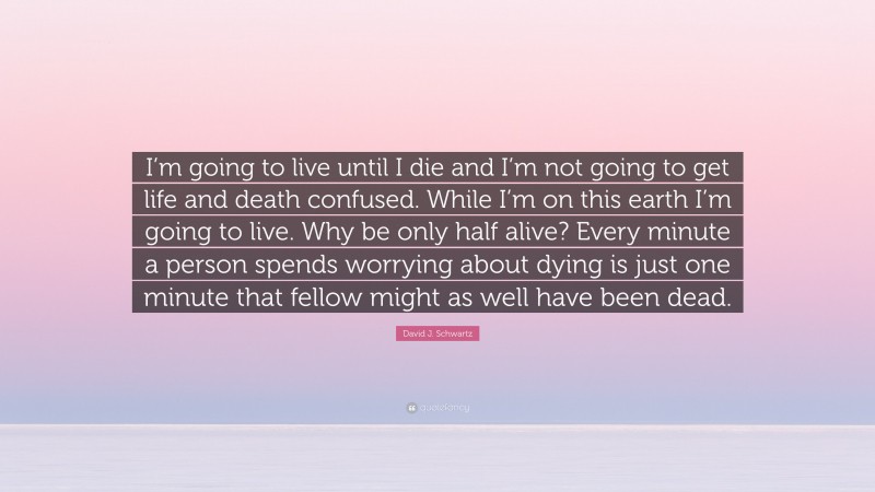 David J. Schwartz Quote: “I’m going to live until I die and I’m not going to get life and death confused. While I’m on this earth I’m going to live. Why be only half alive? Every minute a person spends worrying about dying is just one minute that fellow might as well have been dead.”
