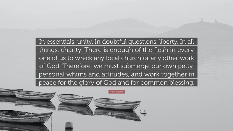 Susie Larson Quote: “In essentials, unity. In doubtful questions, liberty. In all things, charity. There is enough of the flesh in every one of us to wreck any local church or any other work of God. Therefore, we must submerge our own petty, personal whims and attitudes, and work together in peace for the glory of God and for common blessing.”