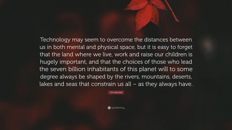 Tim Marshall Quote: “Technology may seem to overcome the distances between us in both mental and physical space, but it is easy to forget that the land where we live, work and raise our children is hugely important, and that the choices of those who lead the seven billion inhabitants of this planet will to some degree always be shaped by the rivers, mountains, deserts, lakes and seas that constrain us all – as they always have.”