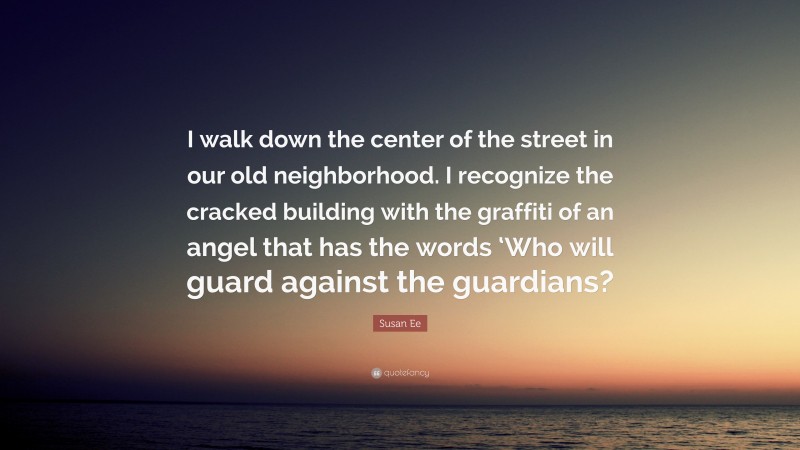 Susan Ee Quote: “I walk down the center of the street in our old neighborhood. I recognize the cracked building with the graffiti of an angel that has the words ‘Who will guard against the guardians?”