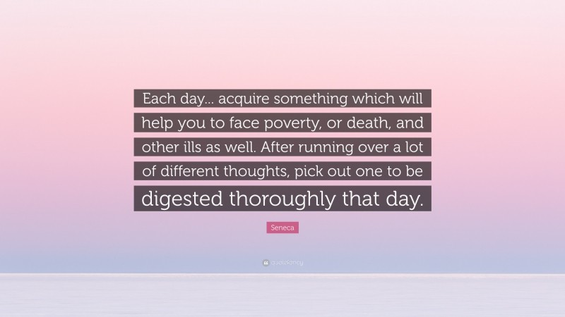 Seneca Quote: “Each day... acquire something which will help you to face poverty, or death, and other ills as well. After running over a lot of different thoughts, pick out one to be digested thoroughly that day.”