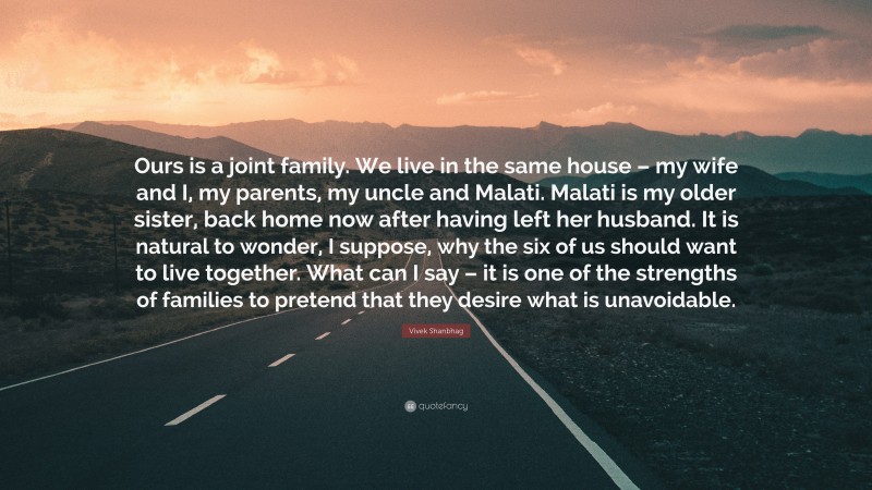 Vivek Shanbhag Quote: “Ours is a joint family. We live in the same house – my wife and I, my parents, my uncle and Malati. Malati is my older sister, back home now after having left her husband. It is natural to wonder, I suppose, why the six of us should want to live together. What can I say – it is one of the strengths of families to pretend that they desire what is unavoidable.”