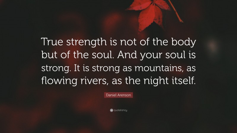 Daniel Arenson Quote: “True strength is not of the body but of the soul. And your soul is strong. It is strong as mountains, as flowing rivers, as the night itself.”
