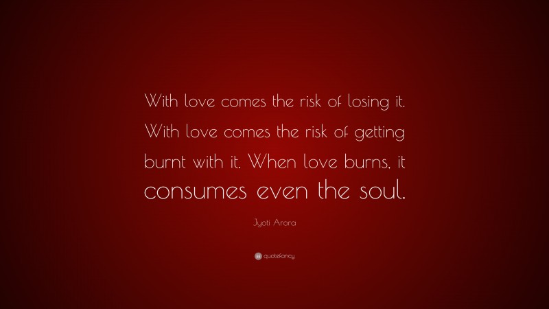 Jyoti Arora Quote: “With love comes the risk of losing it. With love comes the risk of getting burnt with it. When love burns, it consumes even the soul.”