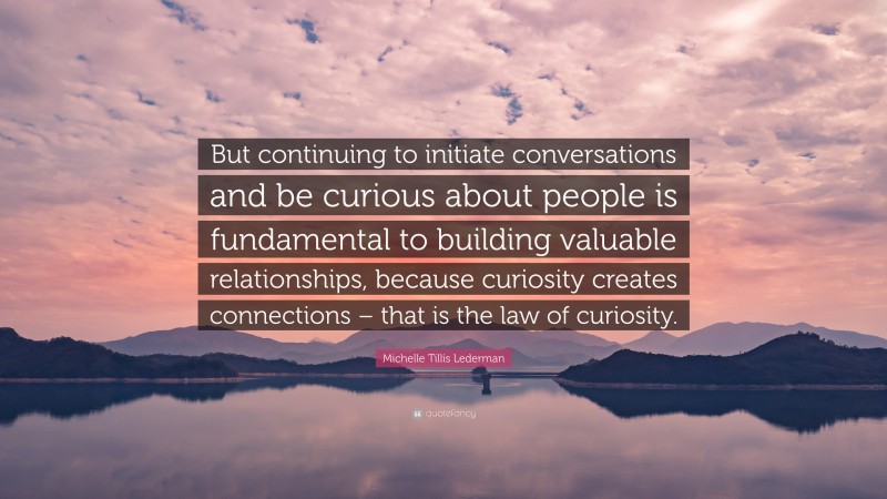 Michelle Tillis Lederman Quote: “But continuing to initiate conversations and be curious about people is fundamental to building valuable relationships, because curiosity creates connections – that is the law of curiosity.”