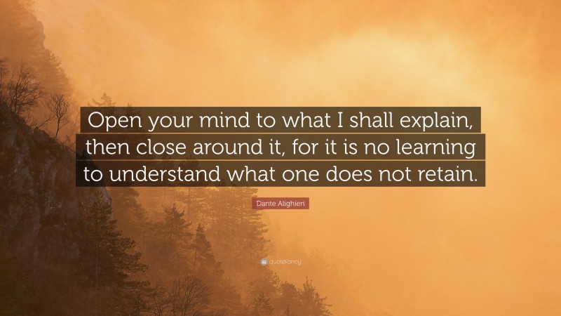 Dante Alighieri Quote: “Open your mind to what I shall explain, then close around it, for it is no learning to understand what one does not retain.”