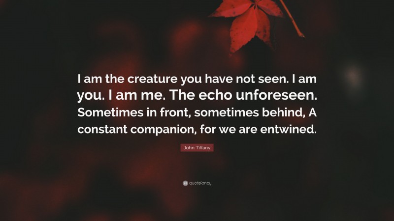 John Tiffany Quote: “I am the creature you have not seen. I am you. I am me. The echo unforeseen. Sometimes in front, sometimes behind, A constant companion, for we are entwined.”