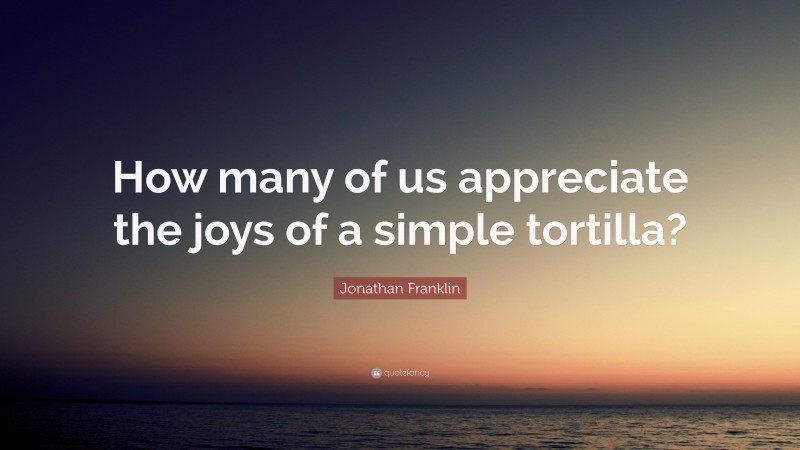 Jonathan Franklin Quote: “How many of us appreciate the joys of a simple tortilla?”