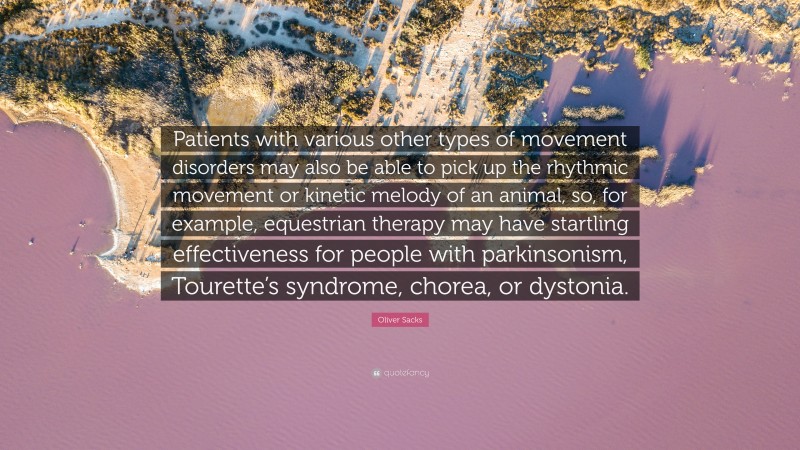 Oliver Sacks Quote: “Patients with various other types of movement disorders may also be able to pick up the rhythmic movement or kinetic melody of an animal, so, for example, equestrian therapy may have startling effectiveness for people with parkinsonism, Tourette’s syndrome, chorea, or dystonia.”