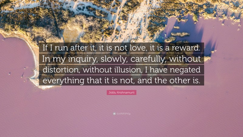 Jiddu Krishnamurti Quote: “If I run after it, it is not love, it is a reward. In my inquiry, slowly, carefully, without distortion, without illusion, I have negated everything that it is not, and the other is.”