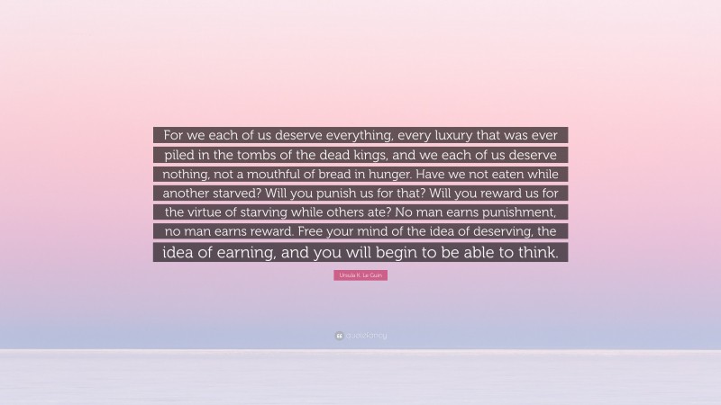 Ursula K. Le Guin Quote: “For we each of us deserve everything, every luxury that was ever piled in the tombs of the dead kings, and we each of us deserve nothing, not a mouthful of bread in hunger. Have we not eaten while another starved? Will you punish us for that? Will you reward us for the virtue of starving while others ate? No man earns punishment, no man earns reward. Free your mind of the idea of deserving, the idea of earning, and you will begin to be able to think.”