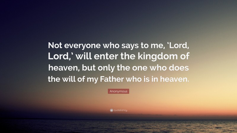 Anonymous Quote: “Not everyone who says to me, ‘Lord, Lord,’ will enter the kingdom of heaven, but only the one who does the will of my Father who is in heaven.”
