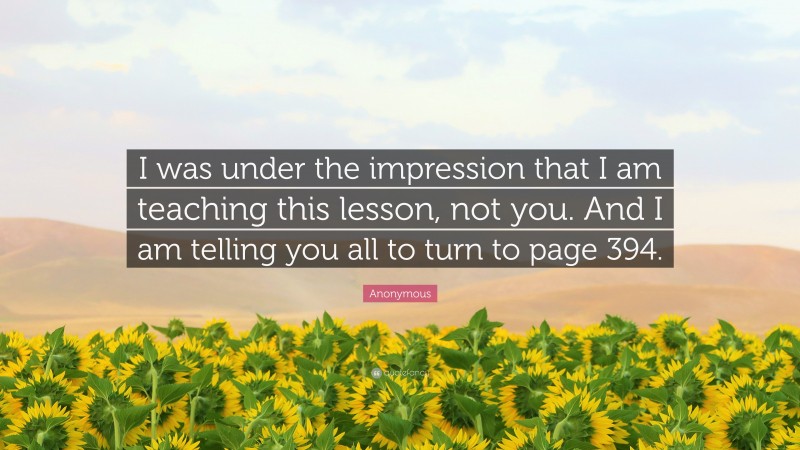 Anonymous Quote: “I was under the impression that I am teaching this lesson, not you. And I am telling you all to turn to page 394.”