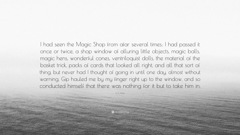 H. G. Wells Quote: “I had seen the Magic Shop from afar several times; I had passed it once or twice, a shop window of alluring little objects, magic balls, magic hens, wonderful cones, ventriloquist dolls, the material of the basket trick, packs of cards that looked all right, and all that sort of thing, but never had I thought of going in until one day, almost without warning, Gip hauled me by my finger right up to the window, and so conducted himself that there was nothing for it but to take him in.”