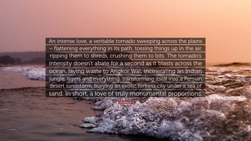 Anonymous Quote: “An intense love, a veritable tornado sweeping across the plains – flattening everything in its path, tossing things up in the air, ripping them to shreds, crushing them to bits. The tornado’s intensity doesn’t abate for a second as it blasts across the ocean, laying waste to Angkor Wat, incinerating an Indian jungle, tigers and everything, transforming itself into a Persian desert sandstorm, burying an exotic fortress city under a sea of sand. In short, a love of truly monumental proportions.”