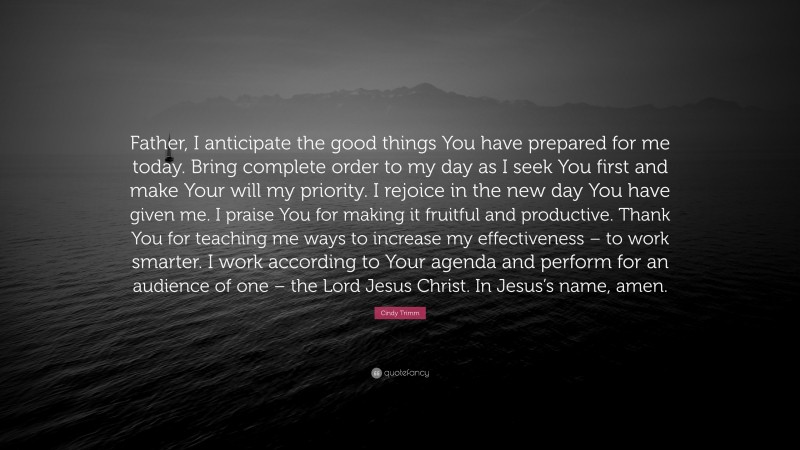 Cindy Trimm Quote: “Father, I anticipate the good things You have prepared for me today. Bring complete order to my day as I seek You first and make Your will my priority. I rejoice in the new day You have given me. I praise You for making it fruitful and productive. Thank You for teaching me ways to increase my effectiveness – to work smarter. I work according to Your agenda and perform for an audience of one – the Lord Jesus Christ. In Jesus’s name, amen.”