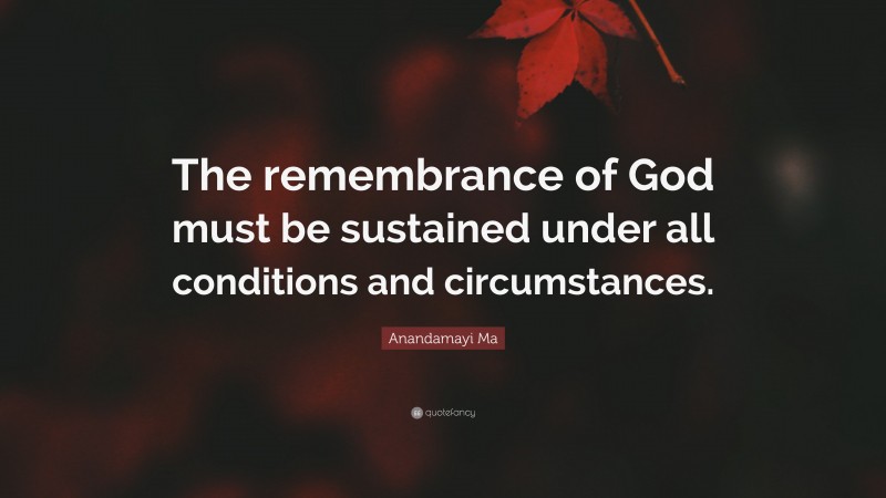 Anandamayi Ma Quote: “The remembrance of God must be sustained under all conditions and circumstances.”