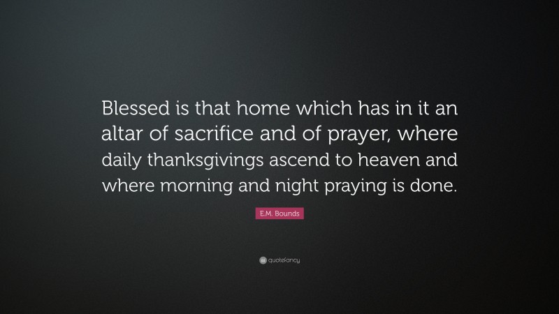 E.M. Bounds Quote: “Blessed is that home which has in it an altar of sacrifice and of prayer, where daily thanksgivings ascend to heaven and where morning and night praying is done.”