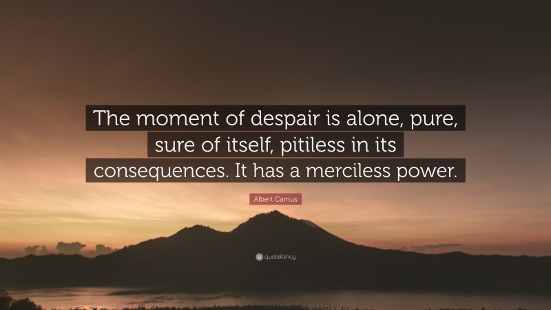 Albert Camus Quote: “The moment of despair is alone, pure, sure of itself, pitiless in its consequences. It has a merciless power.”