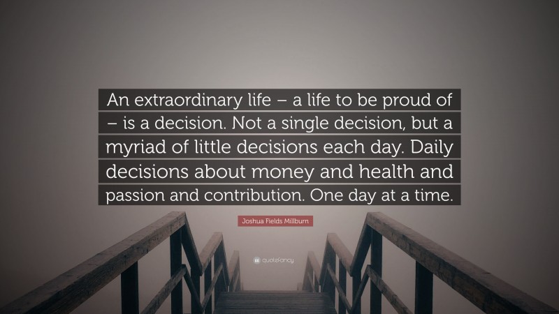 Joshua Fields Millburn Quote: “An extraordinary life – a life to be proud of – is a decision. Not a single decision, but a myriad of little decisions each day. Daily decisions about money and health and passion and contribution. One day at a time.”