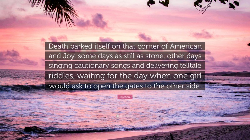 Ibi Zoboi Quote: “Death parked itself on that corner of American and Joy, some days as still as stone, other days singing cautionary songs and delivering telltale riddles, waiting for the day when one girl would ask to open the gates to the other side.”