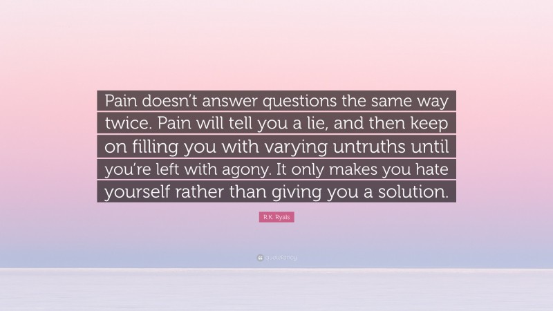 R.K. Ryals Quote: “Pain doesn’t answer questions the same way twice. Pain will tell you a lie, and then keep on filling you with varying untruths until you’re left with agony. It only makes you hate yourself rather than giving you a solution.”