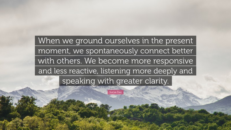 Surya Das Quote: “When we ground ourselves in the present moment, we spontaneously connect better with others. We become more responsive and less reactive, listening more deeply and speaking with greater clarity.”