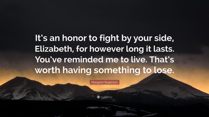 Margaret Rogerson Quote: “It’s an honor to fight by your side, Elizabeth, for however long it lasts. You’ve reminded me to live. That’s worth having something to lose.”