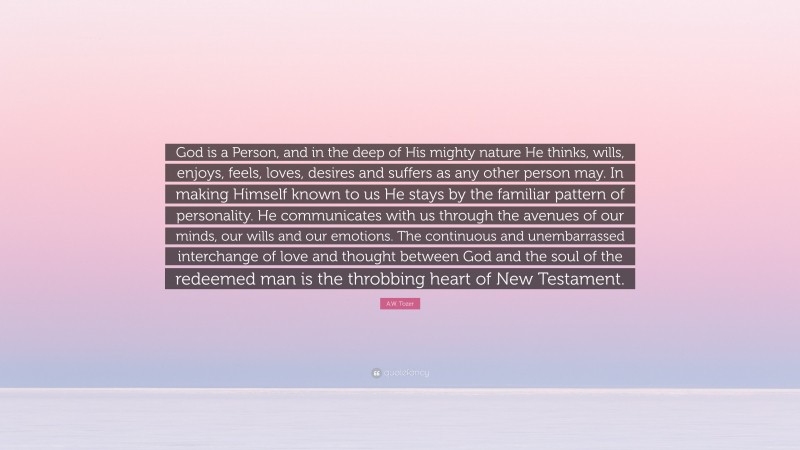 A.W. Tozer Quote: “God is a Person, and in the deep of His mighty nature He thinks, wills, enjoys, feels, loves, desires and suffers as any other person may. In making Himself known to us He stays by the familiar pattern of personality. He communicates with us through the avenues of our minds, our wills and our emotions. The continuous and unembarrassed interchange of love and thought between God and the soul of the redeemed man is the throbbing heart of New Testament.”