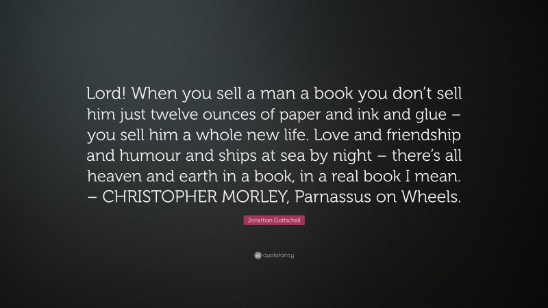 Jonathan Gottschall Quote: “Lord! When you sell a man a book you don’t sell him just twelve ounces of paper and ink and glue – you sell him a whole new life. Love and friendship and humour and ships at sea by night – there’s all heaven and earth in a book, in a real book I mean. – CHRISTOPHER MORLEY, Parnassus on Wheels.”