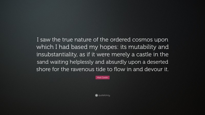 Matt Cardin Quote: “I saw the true nature of the ordered cosmos upon which I had based my hopes: its mutability and insubstantiality, as if it were merely a castle in the sand waiting helplessly and absurdly upon a deserted shore for the ravenous tide to flow in and devour it.”