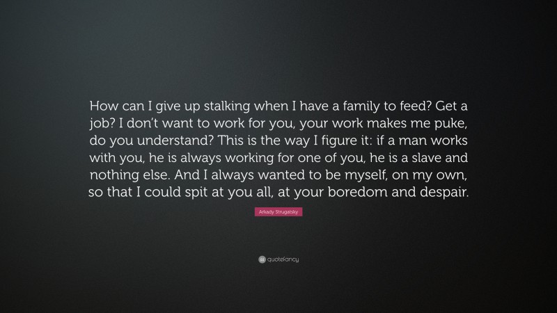 Arkady Strugatsky Quote: “How can I give up stalking when I have a family to feed? Get a job? I don’t want to work for you, your work makes me puke, do you understand? This is the way I figure it: if a man works with you, he is always working for one of you, he is a slave and nothing else. And I always wanted to be myself, on my own, so that I could spit at you all, at your boredom and despair.”