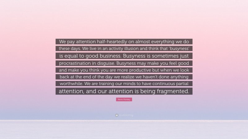 Kevin Horsley Quote: “We pay attention half-heartedly on almost everything we do these days. We live in an activity illusion and think that ‘busyness’ is equal to good business. Busyness is sometimes just procrastination in disguise. Busyness may make you feel good and make you think you are more productive but when we look back at the end of the day we realize we haven’t done anything worthwhile. We are training our minds to have continuous partial attention, and our attention is being fragmented.”