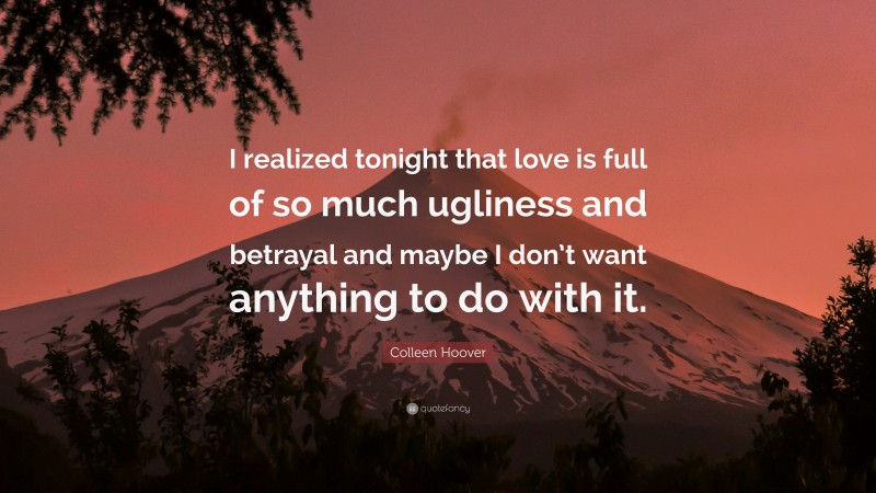 Colleen Hoover Quote: “I realized tonight that love is full of so much ugliness and betrayal and maybe I don’t want anything to do with it.”