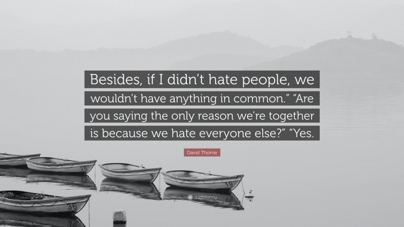 David Thorne Quote: “Besides, if I didn’t hate people, we wouldn’t have anything in common.” “Are you saying the only reason we’re together is because we hate everyone else?” “Yes.”