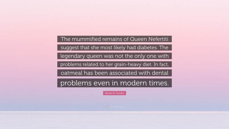 Steven R. Gundry Quote: “The mummified remains of Queen Nefertiti suggest that she most likely had diabetes. The legendary queen was not the only one with problems related to her grain-heavy diet. In fact, oatmeal has been associated with dental problems even in modern times.”