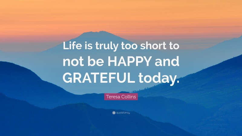 Teresa Collins Quote: “Life is truly too short to not be HAPPY and GRATEFUL today.”