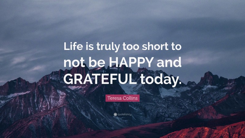 Teresa Collins Quote: “Life is truly too short to not be HAPPY and GRATEFUL today.”