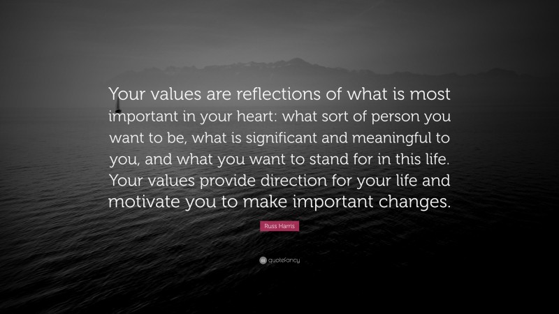 Russ Harris Quote: “Your values are reflections of what is most important in your heart: what sort of person you want to be, what is significant and meaningful to you, and what you want to stand for in this life. Your values provide direction for your life and motivate you to make important changes.”