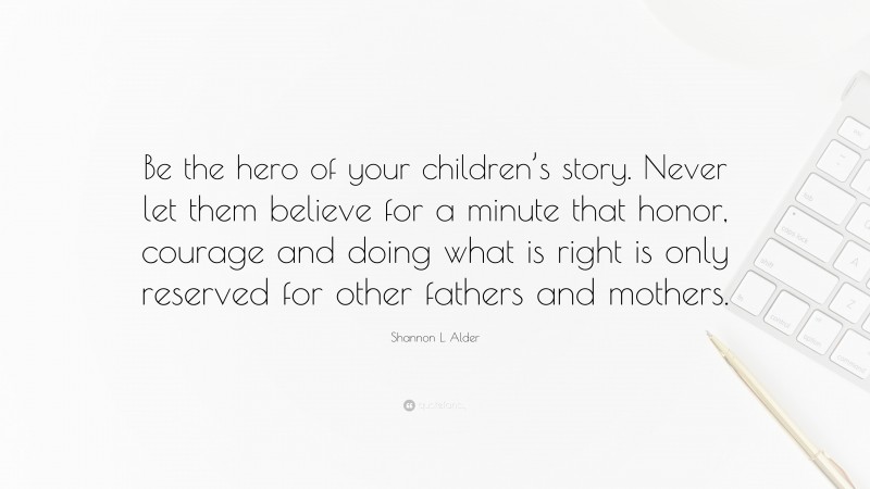 Shannon L. Alder Quote: “Be the hero of your children’s story. Never let them believe for a minute that honor, courage and doing what is right is only reserved for other fathers and mothers.”