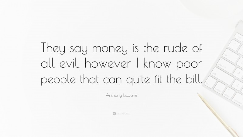 Anthony Liccione Quote: “They say money is the rude of all evil, however I know poor people that can quite fit the bill.”