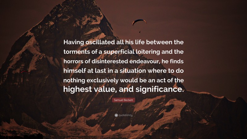 Samuel Beckett Quote: “Having oscillated all his life between the torments of a superficial loitering and the horrors of disinterested endeavour, he finds himself at last in a situation where to do nothing exclusively would be an act of the highest value, and significance.”
