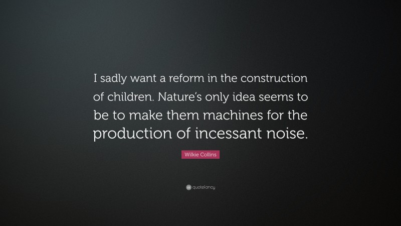 Wilkie Collins Quote: “I sadly want a reform in the construction of children. Nature’s only idea seems to be to make them machines for the production of incessant noise.”