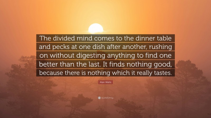 Alan Watts Quote: “The divided mind comes to the dinner table and pecks at one dish after another, rushing on without digesting anything to find one better than the last. It finds nothing good, because there is nothing which it really tastes.”