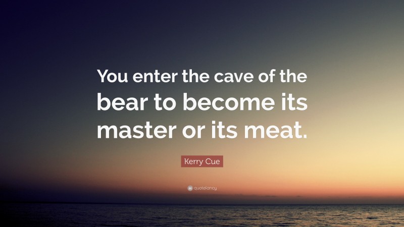 Kerry Cue Quote: “You enter the cave of the bear to become its master or its meat.”