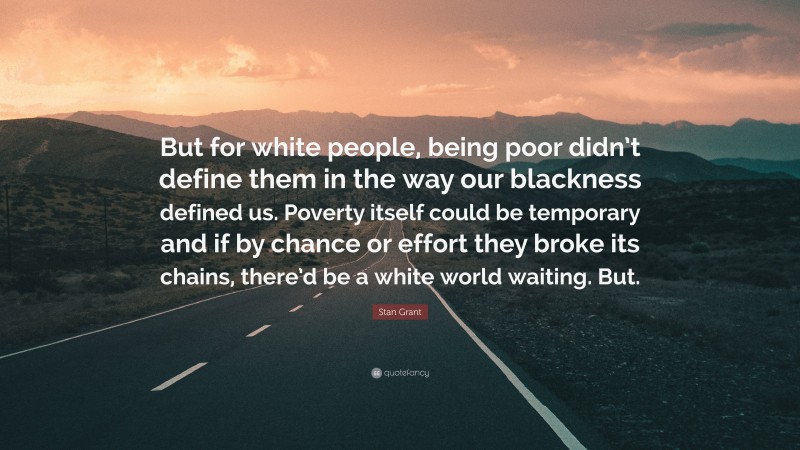Stan Grant Quote: “But for white people, being poor didn’t define them in the way our blackness defined us. Poverty itself could be temporary and if by chance or effort they broke its chains, there’d be a white world waiting. But.”