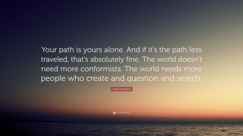 Laird Hamilton Quote: “Your path is yours alone. And if it’s the path less traveled, that’s absolutely fine. The world doesn’t need more conformists. The world needs more people who create and question and search.”
