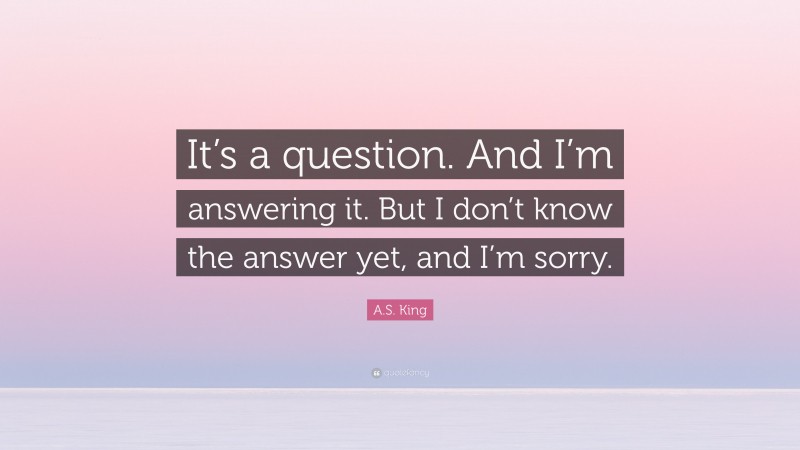 A.S. King Quote: “It’s a question. And I’m answering it. But I don’t know the answer yet, and I’m sorry.”