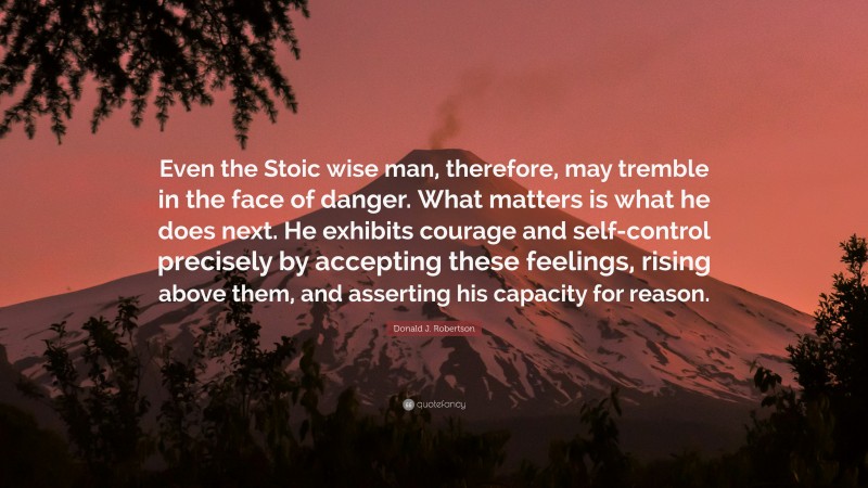 Donald J. Robertson Quote: “Even the Stoic wise man, therefore, may tremble in the face of danger. What matters is what he does next. He exhibits courage and self-control precisely by accepting these feelings, rising above them, and asserting his capacity for reason.”
