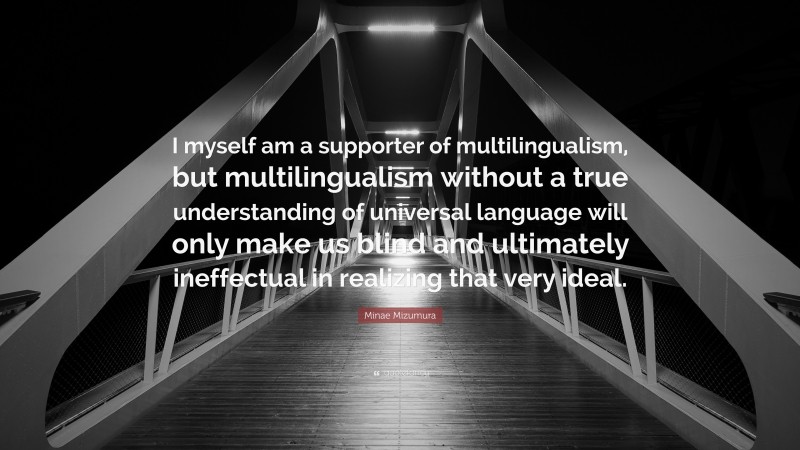 Minae Mizumura Quote: “I myself am a supporter of multilingualism, but multilingualism without a true understanding of universal language will only make us blind and ultimately ineffectual in realizing that very ideal.”